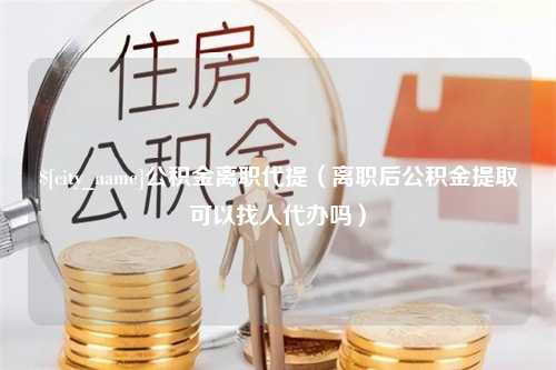 福建公积金离职代提（离职后公积金提取可以找人代办吗）