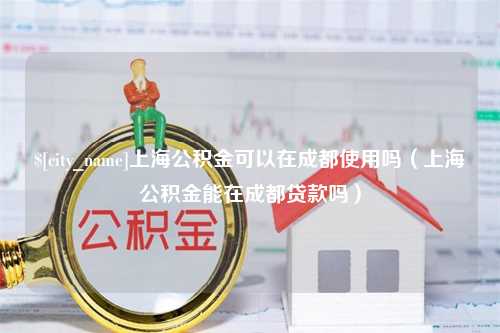 福建上海公积金可以在成都使用吗（上海公积金能在成都贷款吗）