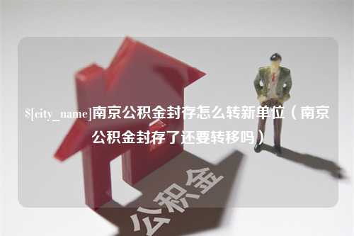 福建南京公积金封存怎么转新单位（南京公积金封存了还要转移吗）